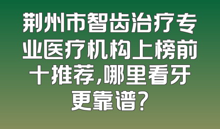 荆州市智齿治疗专业医疗机构上榜前十推荐，哪里看牙更靠谱？