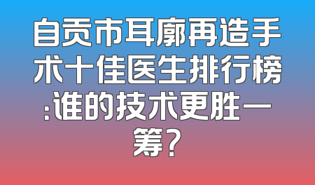自贡市耳廓再造手术十佳医生排行榜：谁的技术更胜一筹？
