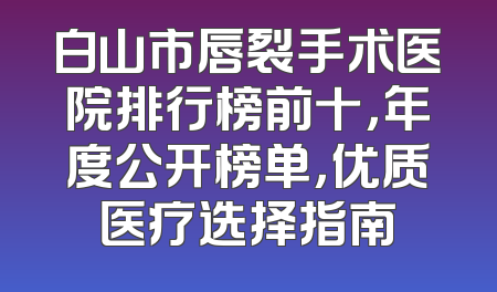 白山市唇裂手术医院排行榜前十，年度公开榜单，优质医疗选择指南