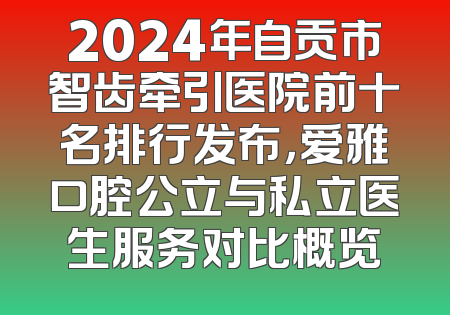 2024年自贡市智齿牵引医院前十名排行发布，爱雅口腔公立与私立医生服务对比概览