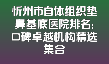忻州市自体组织垫鼻基底医院排名：口碑卓越机构精选集合