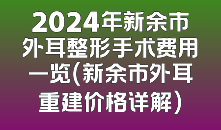 2024年新余市外耳整形手术费用一览（新余市外耳重建价格详解）