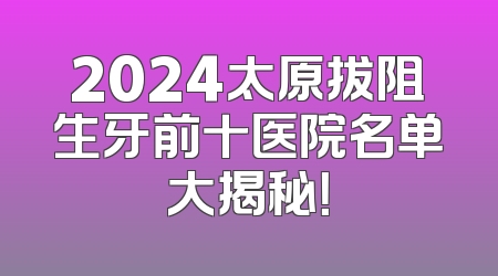 2024太原拔阻生牙前十医院名单大揭秘！