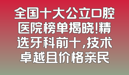 全国十大公立口腔医院榜单揭晓！精选牙科前十，技术卓越且价格亲民