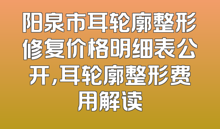 阳泉市耳轮廓整形修复价格明细表公开，耳轮廓整形费用解读