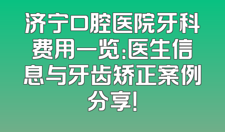 济宁口腔医院牙科费用一览：医生信息与牙齿矫正案例分享！