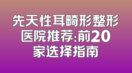 先天性耳畸形整形医院推荐：前20家选择指南