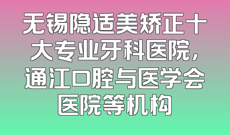 无锡隐适美矫正十大专业牙科医院，通江口腔与医学会医院等机构
