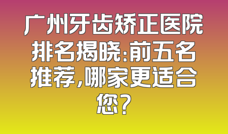 广州牙齿矫正医院排名揭晓：前五名推荐，哪家更适合您？