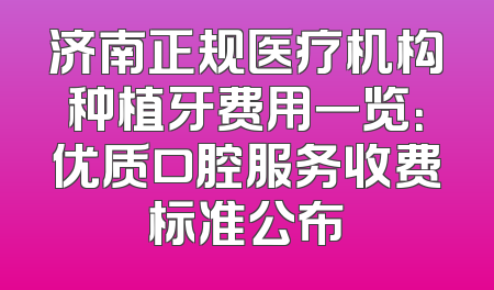 济南正规医疗机构种植牙费用一览：优质口腔服务收费标准公布
