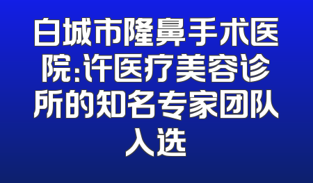 白城市隆鼻手术医院：许医疗美容诊所的知名专家团队入选