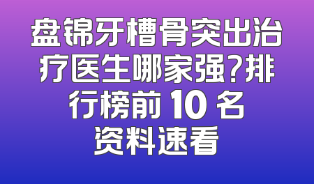 盘锦牙槽骨突出治疗医生哪家强？排行榜前 10 名资料速看