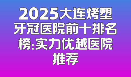 2025大连烤塑牙冠医院前十排名榜：实力优越医院推荐