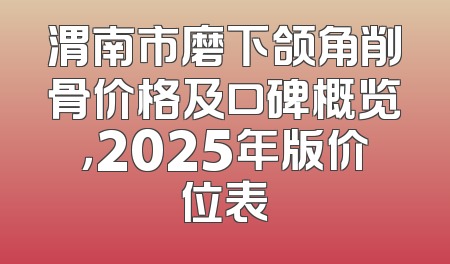 渭南市磨下颌角削骨价格及口碑概览，2025年版价位表