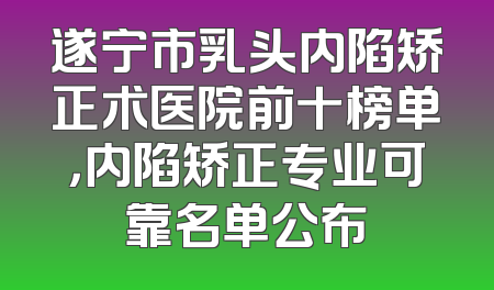 遂宁市乳头内陷矫正术医院前十榜单，内陷矫正专业可靠名单公布