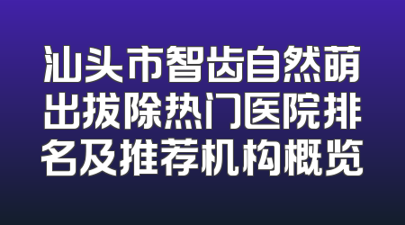 汕头市智齿自然萌出拔除热门医院排名及推荐机构概览