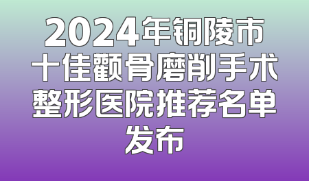 2024年铜陵市十佳颧骨磨削手术整形医院推荐名单发布