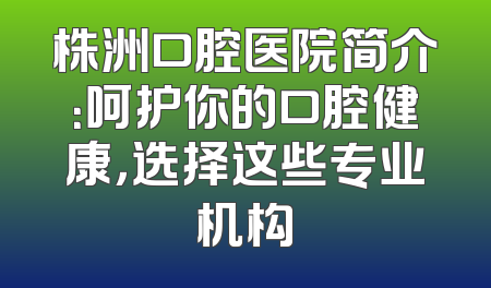 株洲口腔医院简介：呵护你的口腔健康，选择这些专业机构