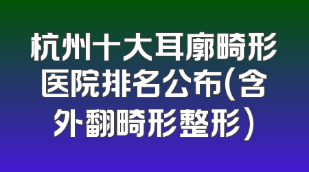 杭州十大耳廓畸形医院排名公布(含外翻畸形整形)