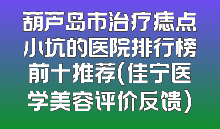 葫芦岛市治疗痣点小坑的医院排行榜前十推荐（佳宁医学美容评价反馈）