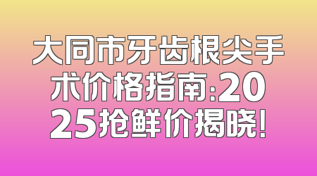 大同市牙齿根尖手术价格指南：2025抢鲜价揭晓！