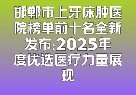 邯郸市上牙床肿医院榜单前十名全新发布：2025年度优选医疗力量展现