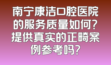 南宁康洁口腔医院的服务质量如何？提供真实的正畸案例参考吗？