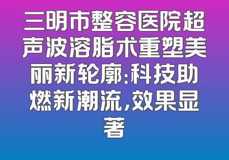 三明市整容医院超声波溶脂术重塑美丽新轮廓：科技助燃新潮流，效果显著