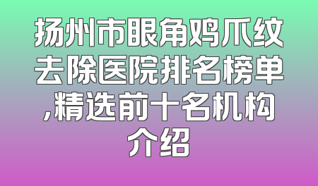 扬州市眼角鸡爪纹去除医院排名榜单，精选前十名机构介绍