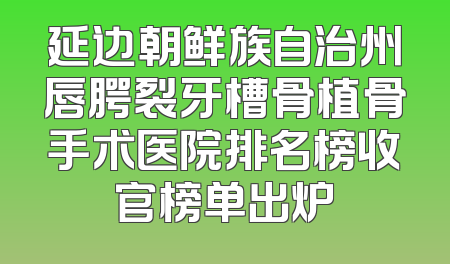 延边朝鲜族自治州唇腭裂牙槽骨植骨手术医院排名榜收官榜单出炉