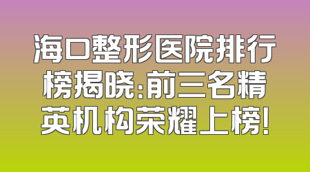 海口整形医院排行榜揭晓：前三名精英机构荣耀上榜！