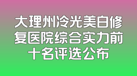 大理州冷光美白修复医院综合实力前十名评选公布