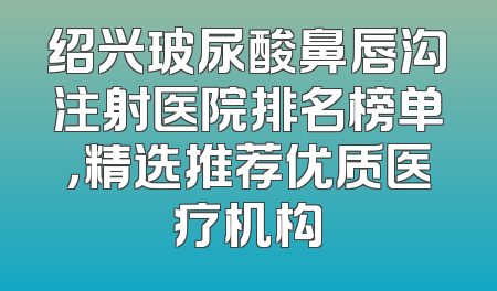 绍兴玻尿酸鼻唇沟注射医院排名榜单，精选推荐优质医疗机构
