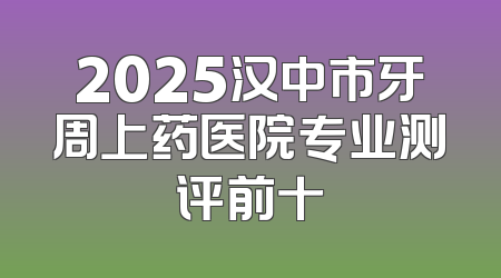 2025汉中市牙周上药医院专业测评前十