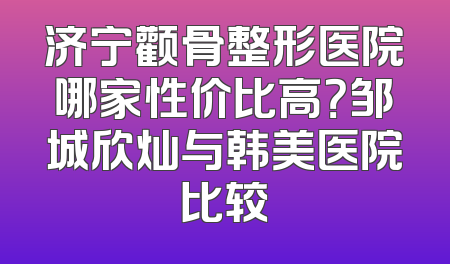 济宁颧骨整形医院哪家性价比高？邹城欣灿与韩美医院比较
