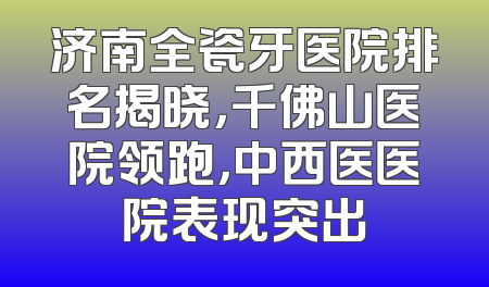 济南全瓷牙医院排名揭晓，千佛山医院领跑，中西医医院表现突出