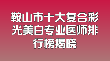 鞍山市十大复合彩光美白专业医师排行榜揭晓
