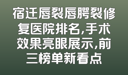 宿迁唇裂唇腭裂修复医院排名，手术效果亮眼展示，前三榜单新看点