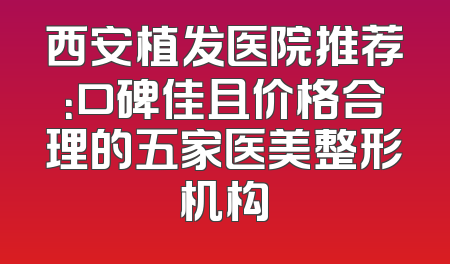 西安植发医院推荐：口碑佳且价格合理的五家医美整形机构