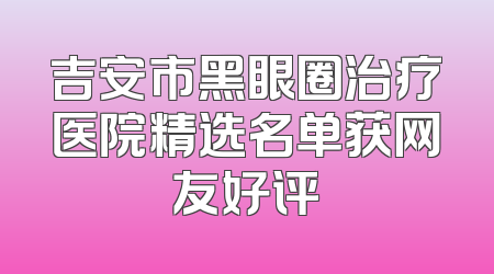 吉安市黑眼圈治疗医院精选名单获网友好评