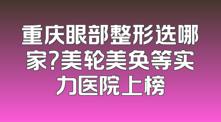重庆眼部整形选哪家？美轮美奂等实力医院上榜