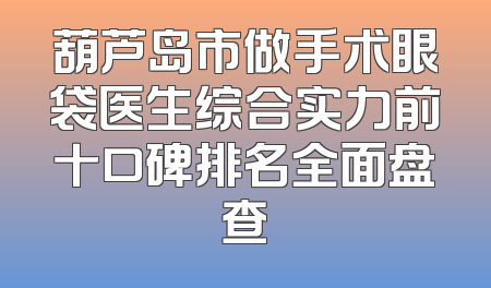 葫芦岛市做手术眼袋医生综合实力前十口碑排名全面盘查