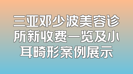 三亚邓少波美容诊所新收费一览及小耳畸形案例展示