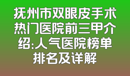 抚州市双眼皮手术热门医院前三甲介绍：人气医院榜单排名及详解