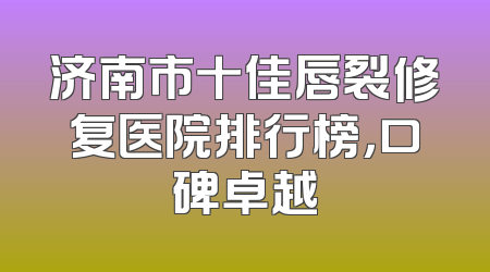 济南市十佳唇裂修复医院排行榜，口碑卓越