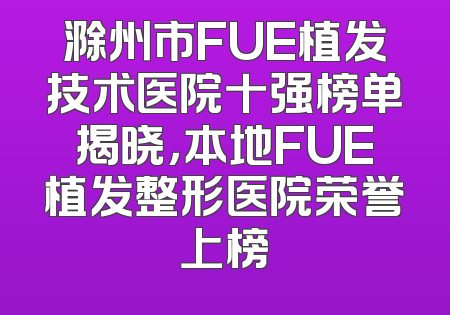滁州市FUE植发技术医院十强榜单揭晓，本地FUE植发整形医院荣誉上榜
