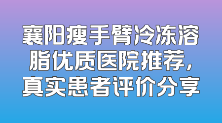 襄阳瘦手臂冷冻溶脂优质医院推荐，真实患者评价分享