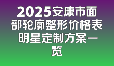 2025安康市面部轮廓整形价格表 明星定制方案一览