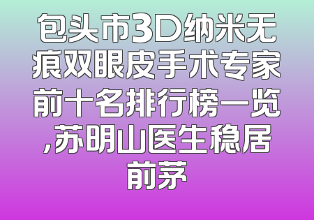 包头市3D纳米无痕双眼皮手术专家前十名排行榜一览，苏明山医生稳居前茅