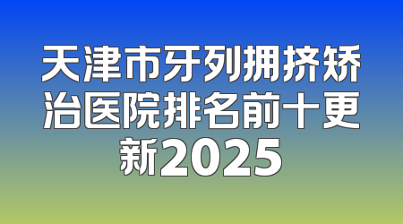 天津市牙列拥挤矫治医院排名前十更新2025
